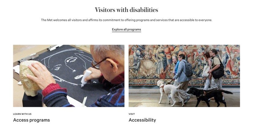 Accessibility page on the website of the Metropolitan Museum of Art: The picture on the left is an old man with glasses touching a head sculpture with his left hand and drawing a face on a blackboard with his right hand; the picture on the right has two people who are blind each walking with a guide dog on one side and a sighted person on the other.
